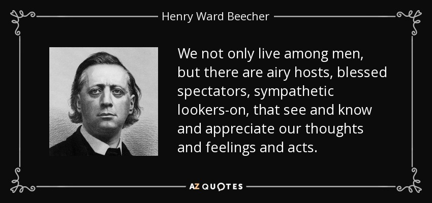We not only live among men, but there are airy hosts, blessed spectators, sympathetic lookers-on, that see and know and appreciate our thoughts and feelings and acts. - Henry Ward Beecher