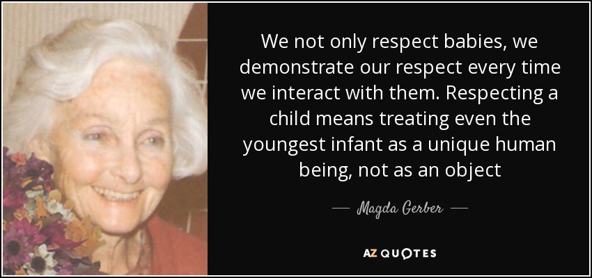 We not only respect babies, we demonstrate our respect every time we interact with them. Respecting a child means treating even the youngest infant as a unique human being, not as an object - Magda Gerber