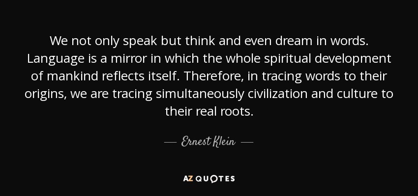 We not only speak but think and even dream in words. Language is a mirror in which the whole spiritual development of mankind reflects itself. Therefore, in tracing words to their origins, we are tracing simultaneously civilization and culture to their real roots. - Ernest Klein