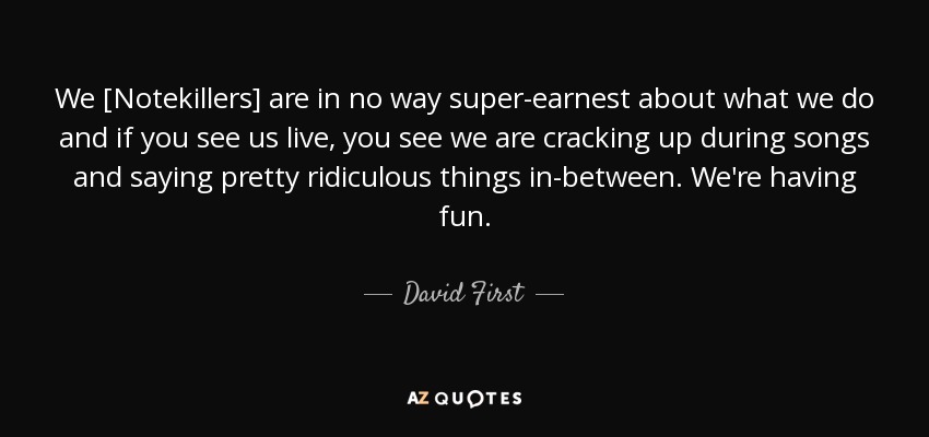 We [Notekillers] are in no way super-earnest about what we do and if you see us live, you see we are cracking up during songs and saying pretty ridiculous things in-between. We're having fun. - David First