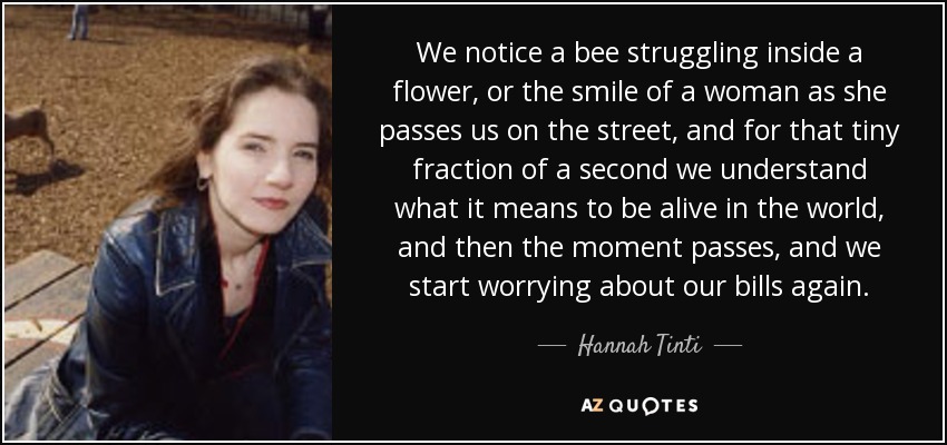 We notice a bee struggling inside a flower, or the smile of a woman as she passes us on the street, and for that tiny fraction of a second we understand what it means to be alive in the world, and then the moment passes, and we start worrying about our bills again. - Hannah Tinti