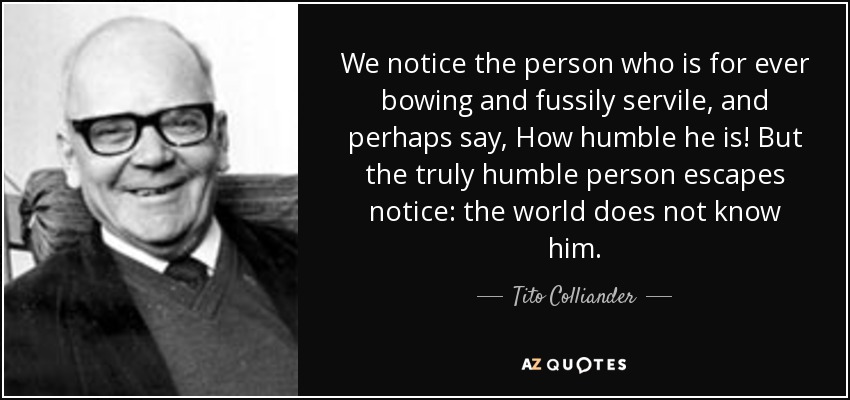 We notice the person who is for ever bowing and fussily servile, and perhaps say, How humble he is! But the truly humble person escapes notice: the world does not know him. - Tito Colliander
