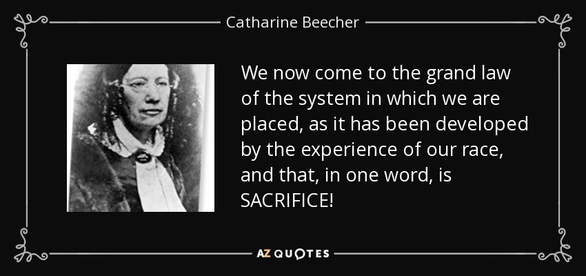 We now come to the grand law of the system in which we are placed, as it has been developed by the experience of our race, and that, in one word, is SACRIFICE! - Catharine Beecher