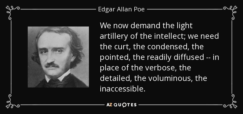 We now demand the light artillery of the intellect; we need the curt, the condensed, the pointed, the readily diffused -- in place of the verbose, the detailed, the voluminous, the inaccessible. - Edgar Allan Poe