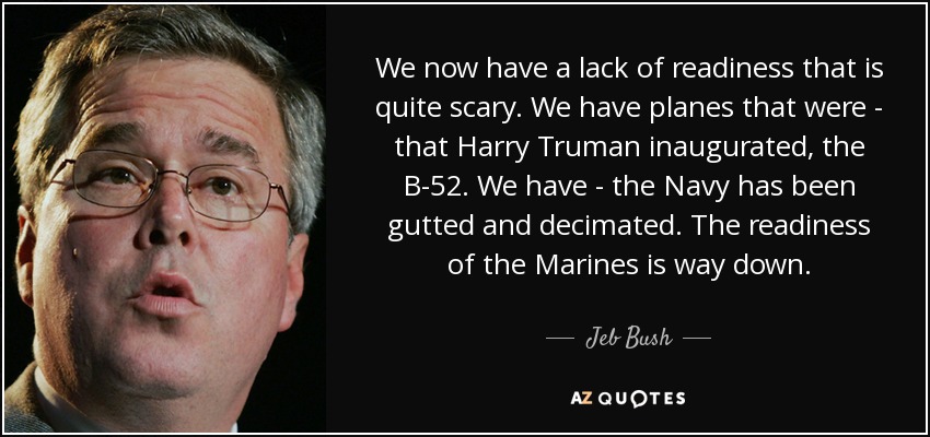 We now have a lack of readiness that is quite scary. We have planes that were - that Harry Truman inaugurated, the B-52. We have - the Navy has been gutted and decimated. The readiness of the Marines is way down. - Jeb Bush