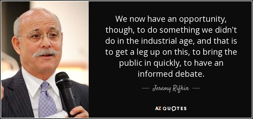 We now have an opportunity, though, to do something we didn't do in the industrial age, and that is to get a leg up on this, to bring the public in quickly, to have an informed debate. - Jeremy Rifkin