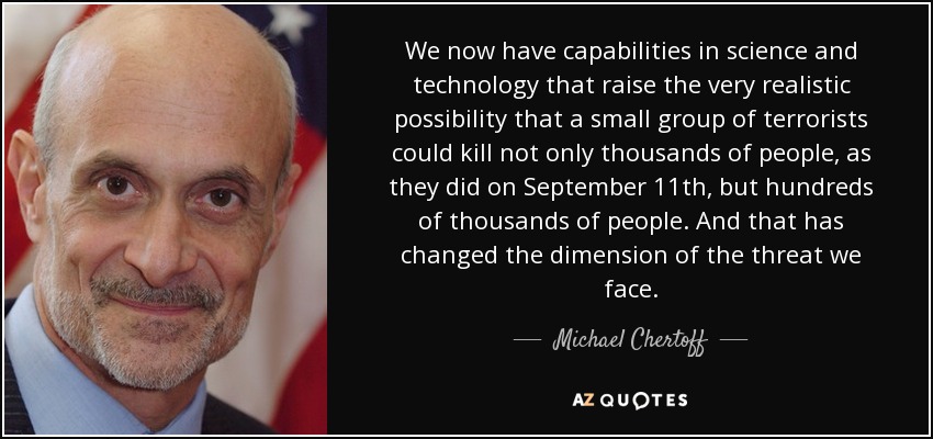 We now have capabilities in science and technology that raise the very realistic possibility that a small group of terrorists could kill not only thousands of people, as they did on September 11th, but hundreds of thousands of people. And that has changed the dimension of the threat we face. - Michael Chertoff