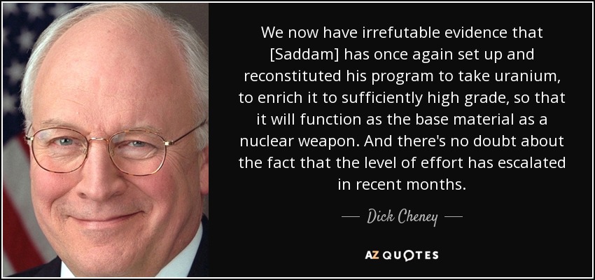 We now have irrefutable evidence that [Saddam] has once again set up and reconstituted his program to take uranium, to enrich it to sufficiently high grade, so that it will function as the base material as a nuclear weapon. And there's no doubt about the fact that the level of effort has escalated in recent months. - Dick Cheney