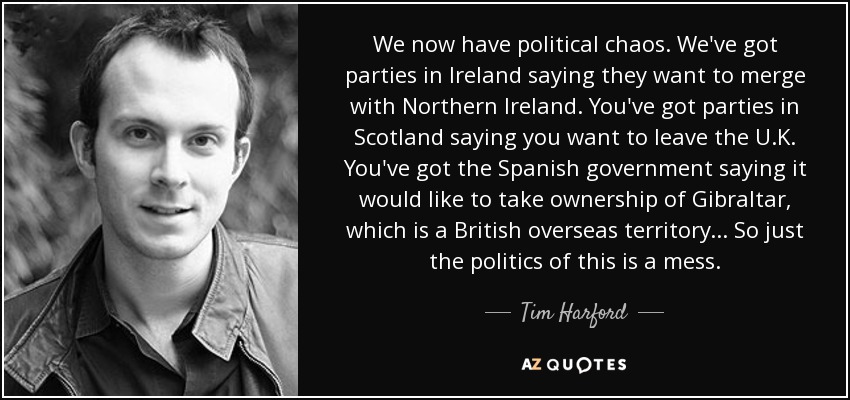 We now have political chaos. We've got parties in Ireland saying they want to merge with Northern Ireland. You've got parties in Scotland saying you want to leave the U.K. You've got the Spanish government saying it would like to take ownership of Gibraltar, which is a British overseas territory... So just the politics of this is a mess. - Tim Harford