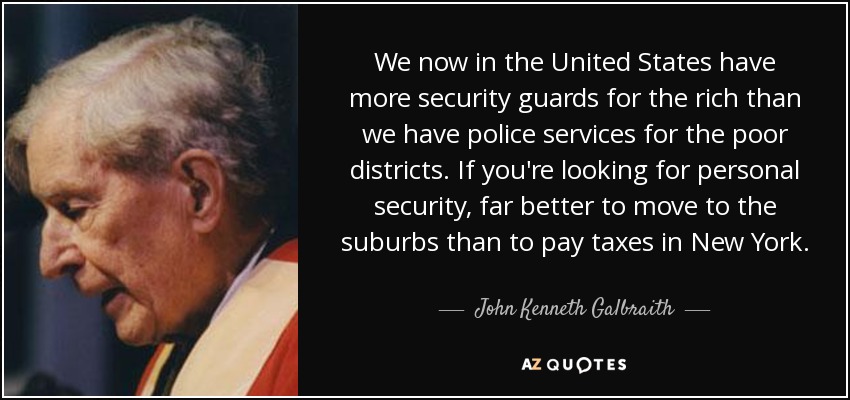 We now in the United States have more security guards for the rich than we have police services for the poor districts. If you're looking for personal security, far better to move to the suburbs than to pay taxes in New York. - John Kenneth Galbraith
