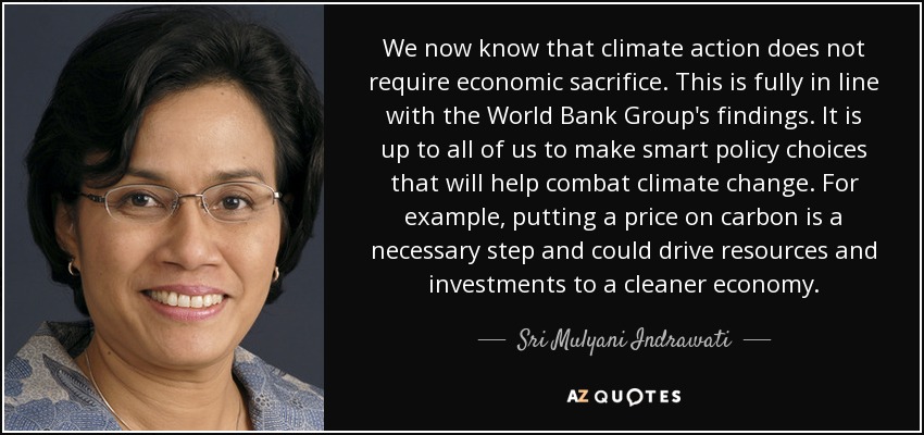 We now know that climate action does not require economic sacrifice. This is fully in line with the World Bank Group's findings. It is up to all of us to make smart policy choices that will help combat climate change. For example, putting a price on carbon is a necessary step and could drive resources and investments to a cleaner economy. - Sri Mulyani Indrawati