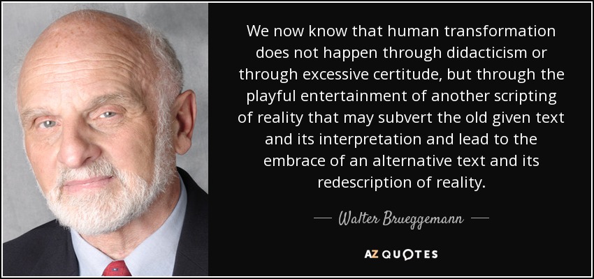 We now know that human transformation does not happen through didacticism or through excessive certitude, but through the playful entertainment of another scripting of reality that may subvert the old given text and its interpretation and lead to the embrace of an alternative text and its redescription of reality. - Walter Brueggemann