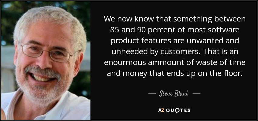We now know that something between 85 and 90 percent of most software product features are unwanted and unneeded by customers. That is an enourmous ammount of waste of time and money that ends up on the floor. - Steve Blank