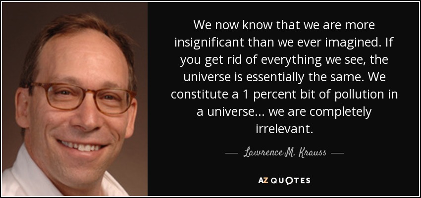 We now know that we are more insignificant than we ever imagined. If you get rid of everything we see, the universe is essentially the same. We constitute a 1 percent bit of pollution in a universe . . . we are completely irrelevant. - Lawrence M. Krauss