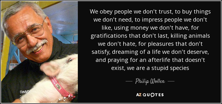 We obey people we don't trust, to buy things we don't need, to impress people we don't like, using money we don't have, for gratifications that don't last, killing animals we don't hate, for pleasures that don't satisfy, dreaming of a life we don't deserve, and praying for an afterlife that doesn't exist, we are a stupid species - Philip Wollen