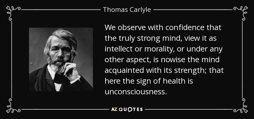 We observe with confidence that the truly strong mind, view it as intellect or morality, or under any other aspect, is nowise the mind acquainted with its strength; that here the sign of health is unconsciousness. - Thomas Carlyle