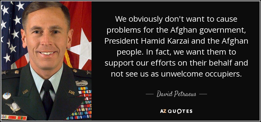 We obviously don't want to cause problems for the Afghan government, President Hamid Karzai and the Afghan people. In fact, we want them to support our efforts on their behalf and not see us as unwelcome occupiers. - David Petraeus