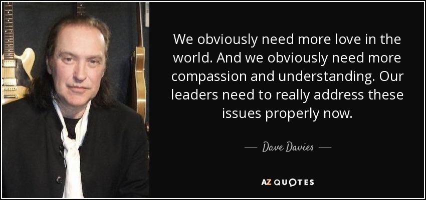We obviously need more love in the world. And we obviously need more compassion and understanding. Our leaders need to really address these issues properly now. - Dave Davies