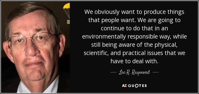 We obviously want to produce things that people want. We are going to continue to do that in an environmentally responsible way, while still being aware of the physical, scientific, and practical issues that we have to deal with. - Lee R. Raymond