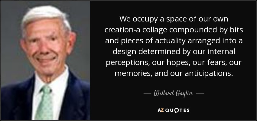 We occupy a space of our own creation-a collage compounded by bits and pieces of actuality arranged into a design determined by our internal perceptions, our hopes, our fears, our memories, and our anticipations. - Willard Gaylin