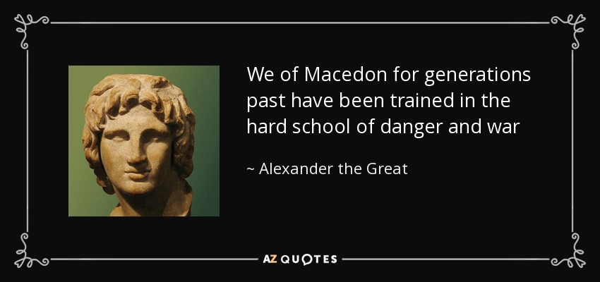 We of Macedon for generations past have been trained in the hard school of danger and war - Alexander the Great