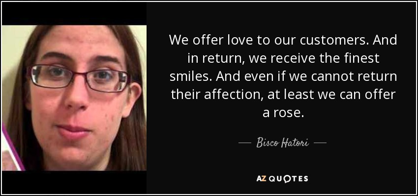 We offer love to our customers. And in return, we receive the finest smiles. And even if we cannot return their affection, at least we can offer a rose. - Bisco Hatori