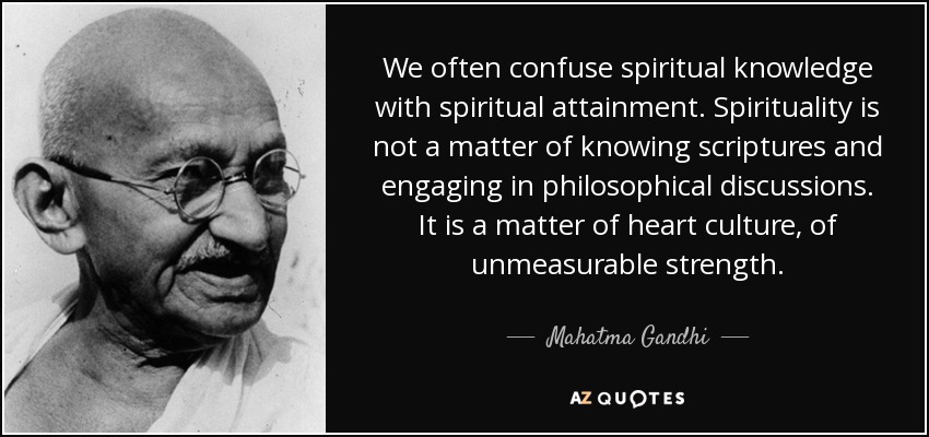We often confuse spiritual knowledge with spiritual attainment. Spirituality is not a matter of knowing scriptures and engaging in philosophical discussions. It is a matter of heart culture, of unmeasurable strength. - Mahatma Gandhi