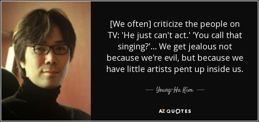 [We often] criticize the people on TV: 'He just can't act.' 'You call that singing?' ... We get jealous not because we're evil, but because we have little artists pent up inside us. - Young-Ha Kim