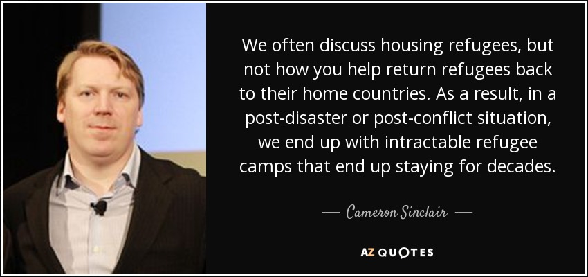 We often discuss housing refugees, but not how you help return refugees back to their home countries. As a result, in a post-disaster or post-conflict situation, we end up with intractable refugee camps that end up staying for decades. - Cameron Sinclair