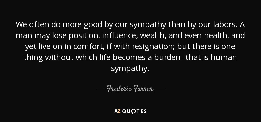 We often do more good by our sympathy than by our labors. A man may lose position, influence, wealth, and even health, and yet live on in comfort, if with resignation; but there is one thing without which life becomes a burden--that is human sympathy. - Frederic Farrar