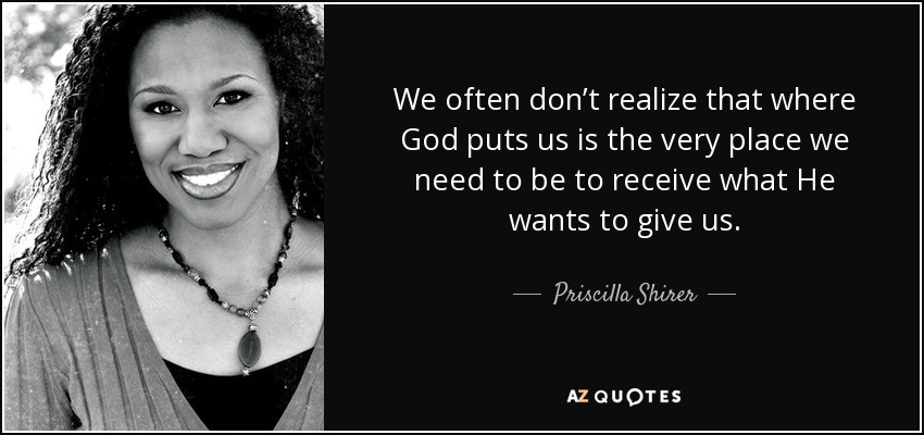 We often don’t realize that where God puts us is the very place we need to be to receive what He wants to give us. - Priscilla Shirer
