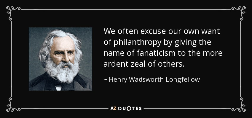 We often excuse our own want of philanthropy by giving the name of fanaticism to the more ardent zeal of others. - Henry Wadsworth Longfellow