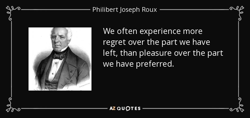 We often experience more regret over the part we have left, than pleasure over the part we have preferred. - Philibert Joseph Roux