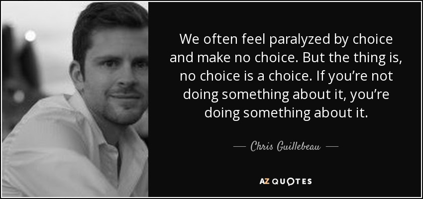 We often feel paralyzed by choice and make no choice. But the thing is, no choice is a choice. If you’re not doing something about it, you’re doing something about it. - Chris Guillebeau