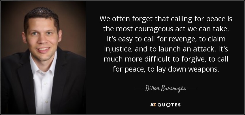 We often forget that calling for peace is the most courageous act we can take. It's easy to call for revenge, to claim injustice, and to launch an attack. It's much more difficult to forgive, to call for peace, to lay down weapons. - Dillon Burroughs