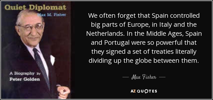 We often forget that Spain controlled big parts of Europe, in Italy and the Netherlands. In the Middle Ages, Spain and Portugal were so powerful that they signed a set of treaties literally dividing up the globe between them. - Max Fisher