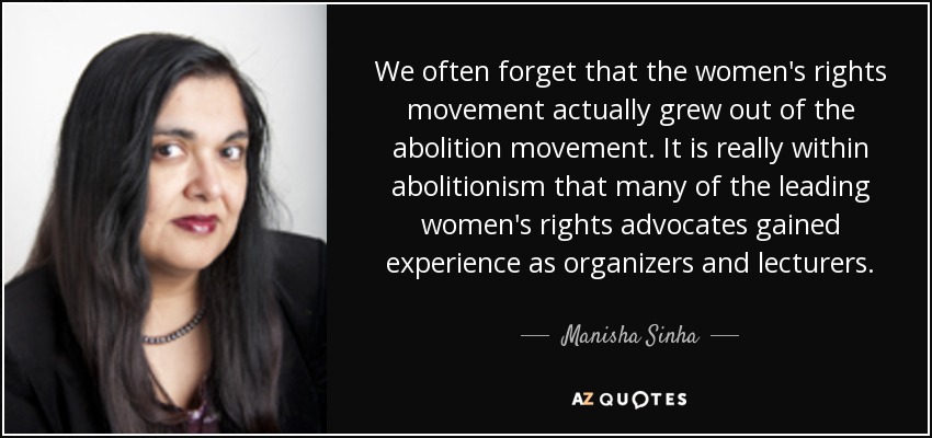 We often forget that the women's rights movement actually grew out of the abolition movement. It is really within abolitionism that many of the leading women's rights advocates gained experience as organizers and lecturers. - Manisha Sinha