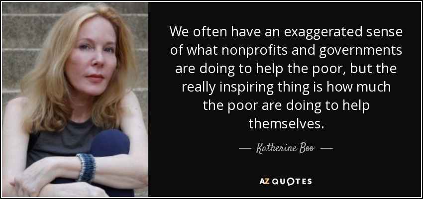 We often have an exaggerated sense of what nonprofits and governments are doing to help the poor, but the really inspiring thing is how much the poor are doing to help themselves. - Katherine Boo