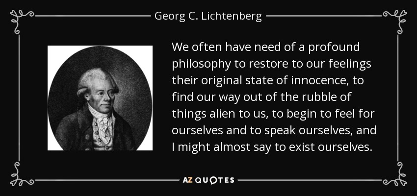 We often have need of a profound philosophy to restore to our feelings their original state of innocence, to find our way out of the rubble of things alien to us, to begin to feel for ourselves and to speak ourselves, and I might almost say to exist ourselves. - Georg C. Lichtenberg