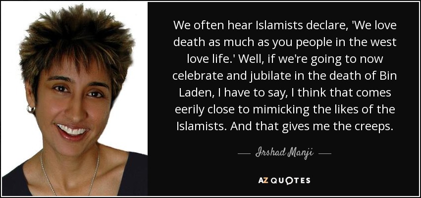 We often hear Islamists declare, 'We love death as much as you people in the west love life.' Well, if we're going to now celebrate and jubilate in the death of Bin Laden, I have to say, I think that comes eerily close to mimicking the likes of the Islamists. And that gives me the creeps. - Irshad Manji