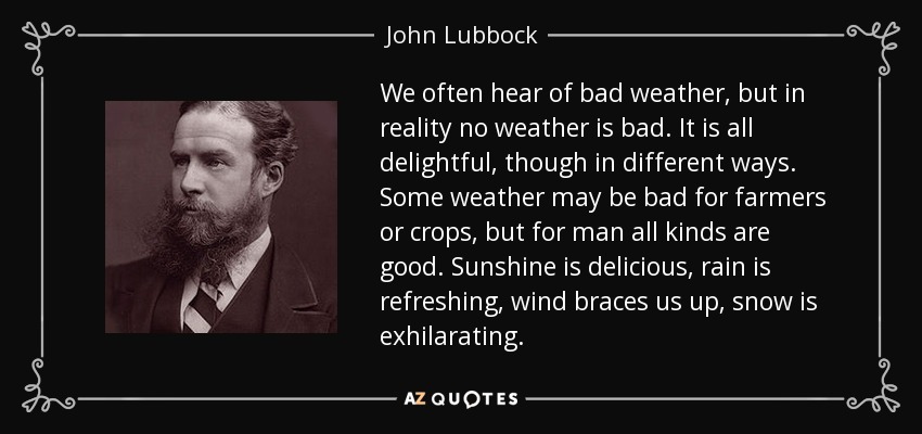 We often hear of bad weather, but in reality no weather is bad. It is all delightful, though in different ways. Some weather may be bad for farmers or crops, but for man all kinds are good. Sunshine is delicious, rain is refreshing, wind braces us up, snow is exhilarating. - John Lubbock