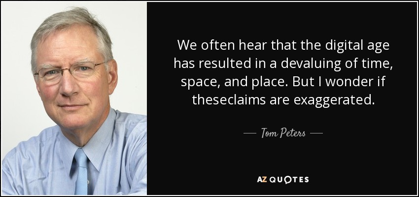 We often hear that the digital age has resulted in a devaluing of time, space, and place. But I wonder if theseclaims are exaggerated. - Tom Peters