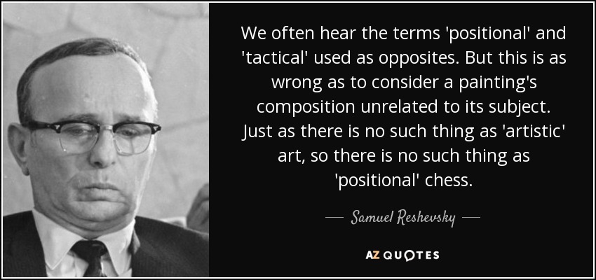 We often hear the terms 'positional' and 'tactical' used as opposites. But this is as wrong as to consider a painting's composition unrelated to its subject. Just as there is no such thing as 'artistic' art, so there is no such thing as 'positional' chess. - Samuel Reshevsky