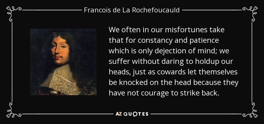 We often in our misfortunes take that for constancy and patience which is only dejection of mind; we suffer without daring to holdup our heads, just as cowards let themselves be knocked on the head because they have not courage to strike back. - Francois de La Rochefoucauld