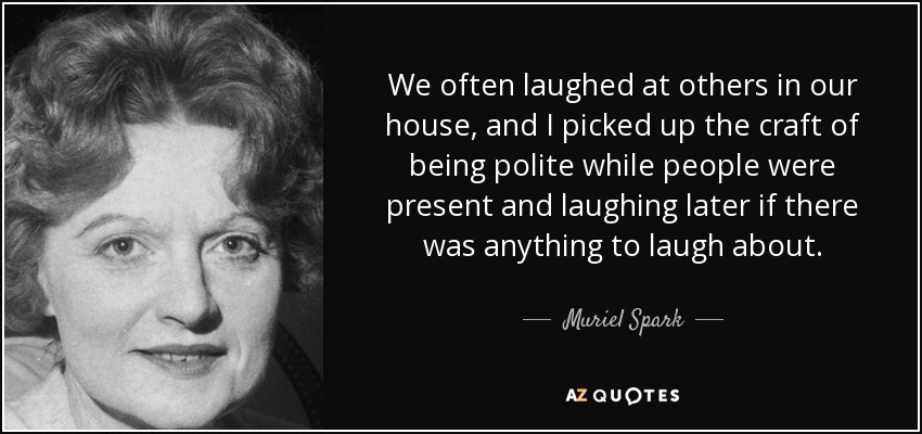 We often laughed at others in our house, and I picked up the craft of being polite while people were present and laughing later if there was anything to laugh about. - Muriel Spark