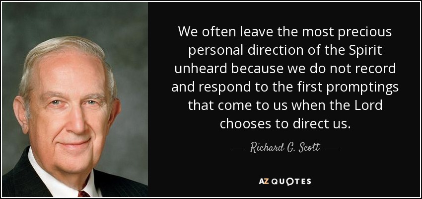 We often leave the most precious personal direction of the Spirit unheard because we do not record and respond to the first promptings that come to us when the Lord chooses to direct us. - Richard G. Scott