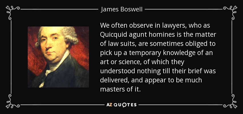 We often observe in lawyers, who as Quicquid agunt homines is the matter of law suits, are sometimes obliged to pick up a temporary knowledge of an art or science, of which they understood nothing till their brief was delivered, and appear to be much masters of it. - James Boswell