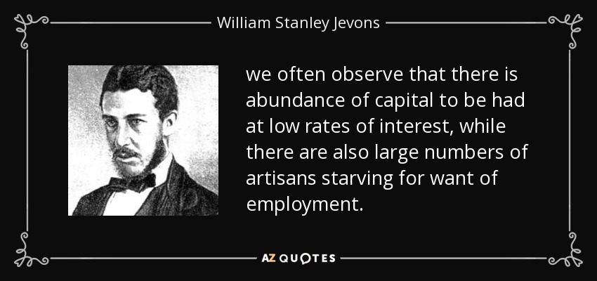 we often observe that there is abundance of capital to be had at low rates of interest, while there are also large numbers of artisans starving for want of employment. - William Stanley Jevons