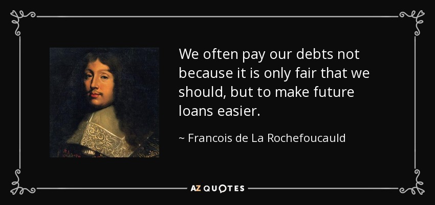 We often pay our debts not because it is only fair that we should, but to make future loans easier. - Francois de La Rochefoucauld
