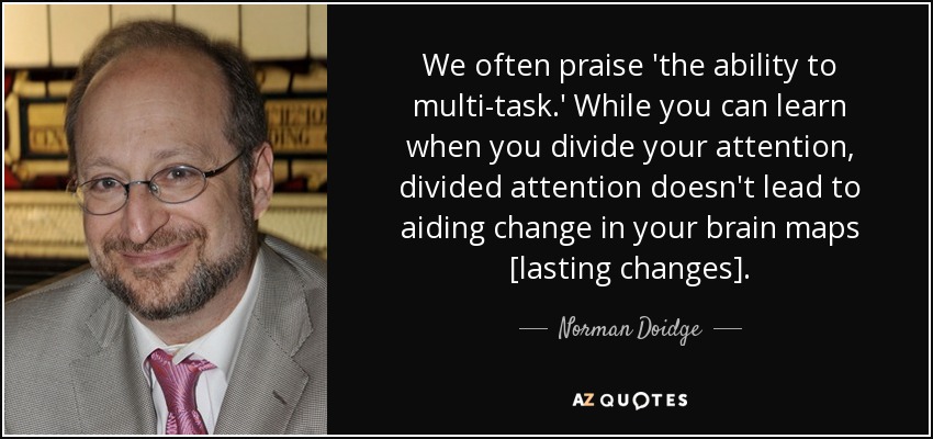 We often praise 'the ability to multi-task.' While you can learn when you divide your attention, divided attention doesn't lead to aiding change in your brain maps [lasting changes]. - Norman Doidge